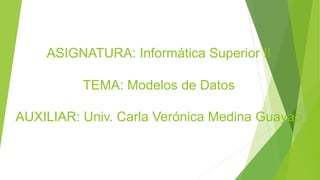 ASIGNATURA: Informática Superior II
TEMA: Modelos de Datos
AUXILIAR: Univ. Carla Verónica Medina Guayao
 