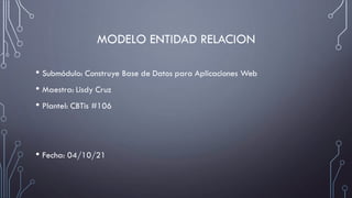 MODELO ENTIDAD RELACION
• Submódulo: Construye Base de Datos para Aplicaciones Web
• Maestra: Lisdy Cruz
• Plantel: CBTis #106
• Fecha: 04/10/21
 