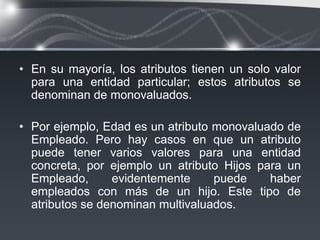 • En su mayoría, los atributos tienen un solo valor
  para una entidad particular; estos atributos se
  denominan de monovaluados.

• Por ejemplo, Edad es un atributo monovaluado de
  Empleado. Pero hay casos en que un atributo
  puede tener varios valores para una entidad
  concreta, por ejemplo un atributo Hijos para un
  Empleado,      evidentemente     puede    haber
  empleados con más de un hijo. Este tipo de
  atributos se denominan multivaluados.
 