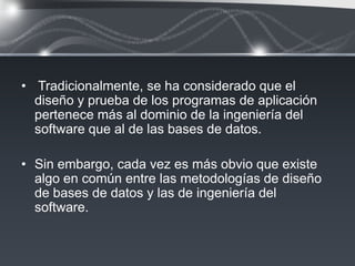 • Tradicionalmente, se ha considerado que el
  diseño y prueba de los programas de aplicación
  pertenece más al dominio de la ingeniería del
  software que al de las bases de datos.

• Sin embargo, cada vez es más obvio que existe
  algo en común entre las metodologías de diseño
  de bases de datos y las de ingeniería del
  software.
 