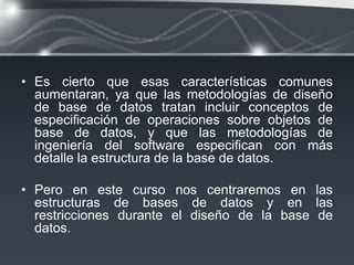• Es cierto que esas características comunes
  aumentaran, ya que las metodologías de diseño
  de base de datos tratan incluir conceptos de
  especiﬁcación de operaciones sobre objetos de
  base de datos, y que las metodologías de
  ingeniería del software especiﬁcan con más
  detalle la estructura de la base de datos.

• Pero en este curso nos centraremos en las
  estructuras de bases de datos y en las
  restricciones durante el diseño de la base de
  datos.
 