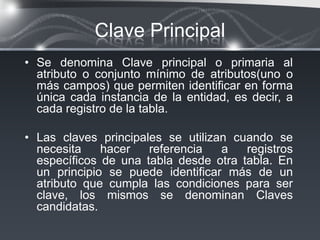 Clave Principal
• Se denomina Clave principal o primaria al
  atributo o conjunto mínimo de atributos(uno o
  más campos) que permiten identificar en forma
  única cada instancia de la entidad, es decir, a
  cada registro de la tabla.

• Las claves principales se utilizan cuando se
  necesita    hacer   referencia   a   registros
  específicos de una tabla desde otra tabla. En
  un principio se puede identificar más de un
  atributo que cumpla las condiciones para ser
  clave, los mismos se denominan Claves
  candidatas.
 