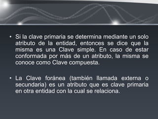 • Si la clave primaria se determina mediante un solo
  atributo de la entidad, entonces se dice que la
  misma es una Clave simple. En caso de estar
  conformada por más de un atributo, la misma se
  conoce como Clave compuesta.

• La Clave foránea (también llamada externa o
  secundaria) es un atributo que es clave primaria
  en otra entidad con la cual se relaciona.
 