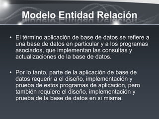 Modelo Entidad Relación

• El término aplicación de base de datos se reﬁere a
  una base de datos en particular y a los programas
  asociados, que implementan las consultas y
  actualizaciones de la base de datos.

• Por lo tanto, parte de la aplicación de base de
  datos requerir a el diseño, implementación y
  prueba de estos programas de aplicación, pero
  también requiere el diseño, implementación y
  prueba de la base de datos en si misma.
 