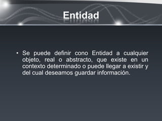 Entidad


• Se puede definir cono Entidad a cualquier
  objeto, real o abstracto, que existe en un
  contexto determinado o puede llegar a existir y
  del cual deseamos guardar información.
 