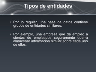 Tipos de entidades

• Por lo regular, una base de datos contiene
  grupos de entidades similares.

• Por ejemplo, una empresa que da empleo a
  cientos de empleados seguramente querrá
  almacenar información similar sobre cada uno
  de ellos.
 