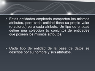 • Estas entidades empleado comparten los mismos
  atributos, pero cada entidad tiene su propio valor
  (o valores) para cada atributo. Un tipo de entidad
  deﬁne una colección (o conjunto) de entidades
  que poseen los mismos atributos.


• Cada tipo de entidad de la base de datos se
  describe por su nombre y sus atributos.
 