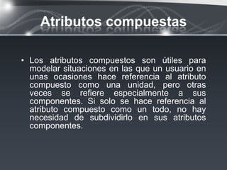 Atributos compuestas

• Los atributos compuestos son útiles para
  modelar situaciones en las que un usuario en
  unas ocasiones hace referencia al atributo
  compuesto como una unidad, pero otras
  veces se reﬁere especialmente a sus
  componentes. Si solo se hace referencia al
  atributo compuesto como un todo, no hay
  necesidad de subdividirlo en sus atributos
  componentes.
 