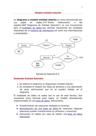 1
Modelo entidad-relación
Un diagrama o modelo entidad-relación (a veces denominado por
sus siglas en inglés, E-R "Entity relationship", o del
español DER "Diagrama de Entidad Relación") es una herramienta
para el modelado de datos que permite representar las entidades
relevantes de un sistema de información así como sus interrelaciones
y propiedades.
Ejemplo de diagrama E-R.
Modelado Entidad-Relación
1. Se elabora el diagrama (o diagramas) entidad-relación.
2. Se completa el modelo con listas de atributos y una descripción
de otras restricciones que no se pueden reflejar en el
diagrama.
El modelado de datos no acaba con el uso de esta técnica. Son
necesarias otras técnicas para lograr un modelo directamente
implementable en una base de datos. Brevemente:
Transformación de relaciones múltiples en binarias.
Normalización de una base de datos de relaciones (algunas
relaciones pueden transformarse en atributos y viceversa).
Conversión en tablas (en caso de utilizar una base de datos
relacional).
 