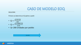 LOGÍSTICA
SOLUCION :
Primero se determina el Q optimo a pedir:
• Q =
2∗𝐷∗𝐶𝑂
CH
• Q =
2∗1000∗10
0,50
• Q= 200 Unidades por pedido
SOLUCION
 