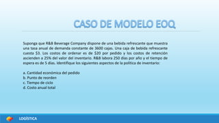 LOGÍSTICA
Suponga que R&B Beverage Company dispone de una bebida refrescante que muestra
una tasa anual de demanda constante de 3600 cajas. Una caja de bebida refrescante
cuesta $3. Los costos de ordenar es de $20 por pedido y los costos de retención
ascienden a 25% del valor del inventario. R&B labora 250 días por año y el tiempo de
espera es de 5 días. Identifique los siguientes aspectos de la política de inventario:
a. Cantidad económica del pedido
b. Punto de reorden
c. Tiempo de ciclo
d. Costo anual total
 