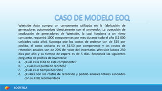 LOGÍSTICA
Westside Auto compra un componente utilizado en la fabricación de
generadores automotrices directamente con el proveedor. La operación de
producción de generadores de Westside, la cual funciona a un ritmo
constante, requerirá 1000 componentes por mes durante todo el año (12 000
unidades cada año). Suponga que los costos de ordenar son de $25 por
pedido, el costo unitario es de $2.50 por componente y los costos de
retención anuales son de 20% del valor del inventario. Westside labora 250
días por año y su tiempo de espera es de 5 días. Responda las siguientes
preguntas de política de inventario:
a. ¿Cuál es la EOQ de este componente?
b. ¿Cuál es el punto de reorden?
c. ¿Cuál es el tiempo del ciclo?
d. ¿Cuáles son los costos de retención y pedido anuales totales asociados
con su EOQ recomendada
 
