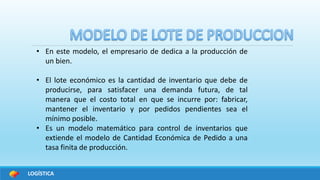 LOGÍSTICA
• En este modelo, el empresario de dedica a la producción de
un bien.
• El lote económico es la cantidad de inventario que debe de
producirse, para satisfacer una demanda futura, de tal
manera que el costo total en que se incurre por: fabricar,
mantener el inventario y por pedidos pendientes sea el
mínimo posible.
• Es un modelo matemático para control de inventarios que
extiende el modelo de Cantidad Económica de Pedido a una
tasa finita de producción.
 