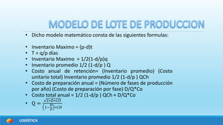 LOGÍSTICA
• Dicho modelo matemático consta de las siguientes formulas:
• Inventario Maximo = (p-d)t
• T = q/p días
• Inventario Maximo = 1/2(1-d/p)q
• Inventario promedio 1/2 (1-d/p ) Q
• Costo anual de retención= (Inventario promedio) (Costo
unitario total) Inventario promedio 1/2 (1-d/p ) QCh
• Costo de preparación anual = (Número de fases de producción
por año) (Costo de preparación por fase) D/Q*Co
• Costo total anual = 1/2 (1-d/p ) QCh + D/Q*Co
• Q =
2∗𝐷∗𝐶𝑂
1−
𝐷
𝑃
∗𝐶𝐻
 