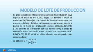 LOGÍSTICA
• Se produce jabón de tocador en una línea de producción cuya
capacidad anual es de 60,000 cajas. La demanda anual se
estima en 26,000 cajas, con la tasa de demanda constante, en
esencia, a lo largo del año. La limpieza, preparación y puesta a
punto de la línea de producción cuesta aproximadamente
$135. El costo de fabricación por caja es de $4.50 y el costo de
retención anual se calculó a una tasa de 24%. Por tanto Ch IC
0.24($4.50) $1.08. ¿Cuál es el tamaño del lote de producción
recomendado?
• se obtiene Q =
2∗𝐷∗𝐶𝑂
1−
𝐷
𝑃
∗𝐶𝐻
 