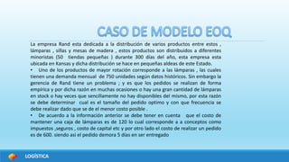 LOGÍSTICA
La empresa Rand esta dedicada a la distribución de varios productos entre estos ,
lámparas , sillas y mesas de madera , estos productos son distribuidos a diferentes
minoristas (50 tiendas pequeñas ) durante 300 días del año, esta empresa esta
ubicada en Kansas y dicha distribución se hace en pequeñas aldeas de este Estado.
• Uno de los productos de mayor rotación corresponde a las lámparas , las cuales
tienen una demanda mensual de 750 unidades según datos históricos. Sin embargo la
gerencia de Rand tiene un problema ; y es que los pedidos se realizan de forma
empírica y por dicha razón en muchas ocasiones o hay una gran cantidad de lámparas
en stock o hay veces que sencillamente no hay disponibles del mismo, por esta razón
se debe determinar cual es el tamaño del pedido optimo y con que frecuencia se
debe realizar dado que se de el menor costo posible .
• De acuerdo a la información anterior se debe tener en cuenta que el costo de
mantener una caja de lámparas es de 120 lo cual corresponde a a conceptos como
impuestos ,seguros , costo de capital etc y por otro lado el costo de realizar un pedido
es de 600. siendo asi el pedido demora 5 días en ser entregado
 
