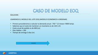LOGÍSTICA
SOLUCION :
USAREMOS EL MODELO DEL LOTE EOQ (MODELO ECONOMICO A ORDENAR)
• Primero procederemos a calcular la demanda anual : 750 * 12 meses= 9000 lamps
• Sabemos que el costo de mantener un inventario es de 120 ( ch)
• Costo anual de pedido es de 600 (co)
• Días hábiles = 300
• Tiempo de entrega 5 días (m)
SOLUCION
 