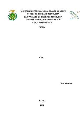 UNIVERSIDADE FEDERAL DO RIO GRANDE DO NORTE
      ESCOLA DE CIÊNCIAS E TECNOLOGIA
   BACHARELADO EM CIÊNCIAS E TECNOLOGIA
    CINÊNCIA, TECNOLOGIA E SOCIEDADE 01
          PROF. EDUARDO SANDE

                 TURMA:




                 TÍTULO




                                     COMPONENTES




                 NATAL

                  2012
 