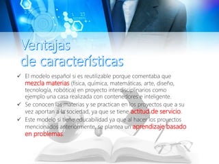  El modelo español si es reutilizable porque comentaba que
mezcla materias (física, química, matemáticas, arte, diseño,
tecnología, robótica) en proyecto interdisciplinarios como
ejemplo una casa realizada con contenedores e inteligente.
 Se conocen las materias y se practican en los proyectos que a su
vez aportan a la sociedad, ya que se tiene actitud de servicio.
 Este modelo si tiene educabilidad ya que al hacer los proyectos
mencionados anteriormente, se plantea un aprendizaje basado
en problemas.
 