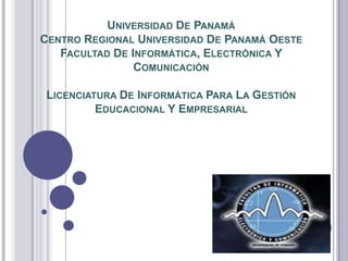 UNIVERSIDAD DE PANAMÁ
CENTRO REGIONAL UNIVERSIDAD DE PANAMÁ OESTE
   FACULTAD DE INFORMÁTICA, ELECTRÓNICA Y
                COMUNICACIÓN

 LICENCIATURA DE INFORMÁTICA PARA LA GESTIÓN
          EDUCACIONAL Y EMPRESARIAL
 