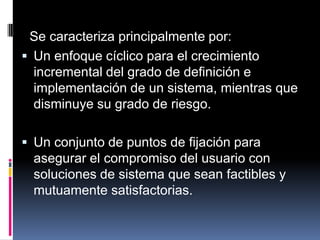 Se caracteriza principalmente por:Un enfoque cíclico para el crecimiento incremental del grado de definición e implementación de un sistema, mientras que disminuye su grado de riesgo.Un conjunto de puntos de fijación para asegurar el compromiso del usuario con soluciones de sistema que sean factibles y mutuamente satisfactorias.
