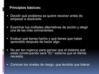    Principios básicos: Decidir qué problema se quiere resolver antes de empezar a resolverlo. Examinar tus múltiples alternativas de acción y elegir una de las más convenientes. Evaluar qué tienes hecho y qué tienes que haber aprendido después de hacer algo. No ser tan ingenuo para pensar que el sistema que estás construyendo será "EL" sistema que el cliente necesita.Conocer los niveles de riesgo, que tendrás que tolerar. 