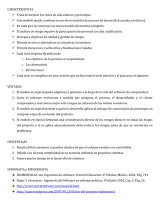 CARACTERISTICAS
 Trata de mejorar los ciclos de vida clásicos y prototipos.
 Este modelo puede combinarse con otros modelos de proceso de desarrollo (cascada, evolutivo).
 En cada giro se construye un nuevo modelo del sistema completo.
 El análisis de riesgo requiere la participación de personal con alta cualificación.
 Incorpora objetivos de calidad y gestión de riesgos
 Elimina errores y alternativas no atractivas al comienzo
 Permite iteraciones, vuelta atrás y finalizaciones rápidas
 Cada ciclo empieza identificando:
o Los objetivos de la porción correspondiente
o Las alternativas
o Restricciones
 Cada ciclo se completa con una revisión que incluye todo el ciclo anterior y el plan para el siguiente
VENTAJAS
1. El modelo en espiral puede adaptarse y aplicarse a lo largo de la vida del software de computadora.
2. Como el software evoluciona a medida que progresa el proceso, el desarrollador y el cliente
comprenden y reaccionan mejor ante riesgos en cada uno de los niveles evolutivos.
3. El modelo en espiral permite a quien lo desarrolla aplicar el enfoque de construcción de prototipos en
cualquier etapa de evolución del producto.
4. El modelo en espiral demanda una consideración directa de los riesgos técnicos en todas las etapas
del proyecto y si se aplica adecuadamente debe reducir los riesgos antes de que se conviertan en
problemas.
DESVENTAJAS
1. Resulta difícil convencer a grandes clientes de que el enfoque evolutivo es controlable.
2. Debido a su elevada complejidad no se aconseja utilizarlo en pequeños sistemas.
3. Genera mucho tiempo en el desarrollo de sistemas.
INFOGRAFIA y BIBLIOGRAFIA
SOMMERVILLE, Ian. Ingeniería de software. Pearson Educación. 6ª Edición, México, 2002, Pág. 712
Roger S. Pressman - Ingeniería del Software un enfoque práctico. V Edición 2002, Cap. 2, Pág. 26
http://www.acertasoftware.com/mspiral.html
http://iaap.wordpress.com/2007/01/24/hitos-del-proyecto-milestones/
 