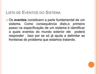 LISTA DE EVENTOS DO SISTEMA
 Os eventos constituem a parte fundamental de um
sistema. Como consequência disto,o primeiro
passo na especificação de um sistema é identificar
a quais eventos do mundo exterior ele poderá
responder . Isso por se só já ajuda a delimitar as
fronteiras do problema que estamos tratando.
 