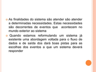  As finalidades do sistema são atender são atender
a determinadas necessidades. Estas necessidades
são decorrentes de eventos que acontecem no
mundo exterior ao sistema
 Quando estamos reformulando um sistema já
existente uma abordagem voltada para o fluxo de
dados e de saída dos dará boas pistas para as
escolhas dos eventos a que um sistema deverá
responder
 