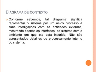 DIAGRAMA DE CONTEXTO
 Conforme sabemos, tal diagrama significa
representar o sistema por um único processo e
suas interligações com as entidades externas,
mostrando apenas as interfaces do sistema com o
ambiente em que ela está inserido. Não são
apresentados detalhes do processamento interno
do sistema.
 