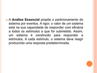  A Análise Essencial propõe o particionamento do
sistema por eventos. A rigor, o valor de um sistema
está na sua capacidade de responder com eficácia
a todos os estímulos a que for submetido. Assim,
um sistema é construído para responder a
estímulos. A cada estímulo, o sistema deve reagir
produzindo uma resposta predeterminada.
 