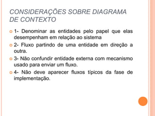 CONSIDERAÇÕES SOBRE DIAGRAMA
DE CONTEXTO
 1- Denominar as entidades pelo papel que elas
desempenham em relação ao sistema
 2- Fluxo partindo de uma entidade em direção a
outra.
 3- Não confundir entidade externa com mecanismo
usado para enviar um fluxo.
 4- Não deve aparecer fluxos típicos da fase de
implementação.
 
