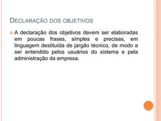 DECLARAÇÃO DOS OBJETIVOS
 A declaração dos objetivos devem ser elaboradas
em poucas frases, simples e precisas, em
linguagem destituída de jargão técnico, de modo a
ser entendido pelos usuários do sistema e pela
administração da empresa.
 