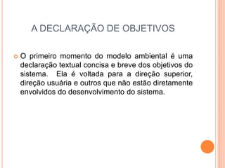 A DECLARAÇÃO DE OBJETIVOS
 O primeiro momento do modelo ambiental é uma
declaração textual concisa e breve dos objetivos do
sistema. Ela é voltada para a direção superior,
direção usuária e outros que não estão diretamente
envolvidos do desenvolvimento do sistema.
 