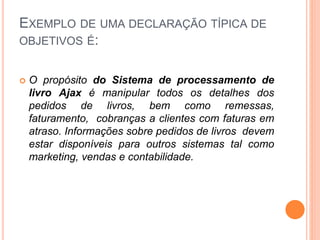 EXEMPLO DE UMA DECLARAÇÃO TÍPICA DE
OBJETIVOS É:
 O propósito do Sistema de processamento de
livro Ajax é manipular todos os detalhes dos
pedidos de livros, bem como remessas,
faturamento, cobranças a clientes com faturas em
atraso. Informações sobre pedidos de livros devem
estar disponíveis para outros sistemas tal como
marketing, vendas e contabilidade.
 