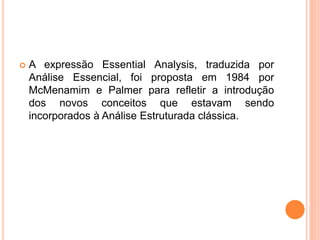  A expressão Essential Analysis, traduzida por
Análise Essencial, foi proposta em 1984 por
McMenamim e Palmer para refletir a introdução
dos novos conceitos que estavam sendo
incorporados à Análise Estruturada clássica.
 