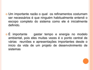  Um importante razão o qual os refinamentos costumam
ser necessários é que ninguém habitualmente entendi o
escopo completo do sistema como ele é inicialmente
definido.
 É importante gastar tempo e energia no modelo
ambiental, pois eles muitas vezes é o ponto central de
várias reuniões e apresentações importantes desde o
inicio da vida de um projeto de desenvolvimento de
sistemas
 