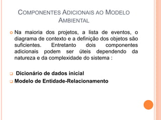 COMPONENTES ADICIONAIS AO MODELO
AMBIENTAL
 Na maioria dos projetos, a lista de eventos, o
diagrama de contexto e a definição dos objetos são
suficientes. Entretanto dois componentes
adicionais podem ser úteis dependendo da
natureza e da complexidade do sistema :
 Dicionário de dados inicial
 Modelo de Entidade-Relacionamento
 