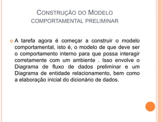 CONSTRUÇÃO DO MODELO
COMPORTAMENTAL PRELIMINAR
 A tarefa agora é começar a construir o modelo
comportamental, isto é, o modelo de que deve ser
o comportamento interno para que possa interagir
corretamente com um ambiente . Isso envolve o
Diagrama de fluxo de dados preliminar e um
Diagrama de entidade relacionamento, bem como
a elaboração inicial do dicionário de dados.
 