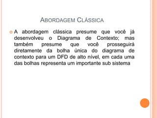 ABORDAGEM CLÁSSICA
 A abordagem clássica presume que você já
desenvolveu o Diagrama de Contexto; mas
também presume que você prosseguirá
diretamente da bolha única do diagrama de
contexto para um DFD de alto nível, em cada uma
das bolhas representa um importante sub sistema
 