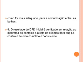  como for mais adequado, para a comunicação entre as
bolhas .
 4. O resultado do DFD inicial é verificado em relação ao
diagrama de contexto e a lista de eventos para que se
confirme se está completo e consistente.
 
