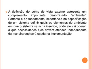  A definição do ponto de vista externo apresenta um
complemento importante denominado “ambiente”.
Portanto é de fundamental importância na especificação
de um sistema definir quais os elementos do ambiente
em que o sistema se acha inserido, onde ele vai operar,
a que necessidades eles devem atender, independente
da maneira que será usada na implementação
 