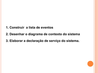1. Construir a lista de eventos
2. Desenhar o diagrama de contexto do sistema
3. Elaborar a declaração de serviço do sistema.
 