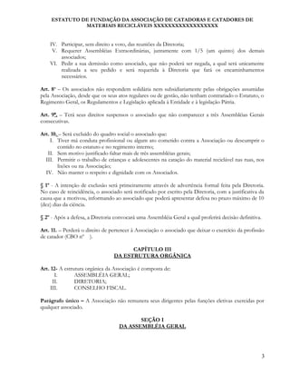 ESTATUTO DE FUNDAÇÃO DA ASSOCIAÇÃO DE CATADORAS E CATADORES DE
MATERIAIS RECICLÁVEIS XXXXXXXXXXXXXXXXXX
IV. Participar, sem direito a voto, das reuniões da Diretoria;
V. Requerer Assembléias Extraordinárias, juntamente com 1/5 (um quinto) dos demais
associados;
VI. Pedir a sua demissão como associado, que não poderá ser negada, a qual será unicamente
realizada a seu pedido e será requerida à Diretoria que fará os encaminhamentos
necessários.
Art. 8o
– Os associados não respondem solidária nem subsidiariamente pelas obrigações assumidas
pela Associação, desde que os seus atos regulares ou de gestão, não tenham contrariado o Estatuto, o
Regimento Geral, os Regulamentos e Legislação aplicada à Entidade e à legislação Pátria.
Art. 9º. – Terá seus direitos suspensos o associado que não comparecer a três Assembléias Gerais
consecutivas.
Art. 10. – Será excluído do quadro social o associado que:
I. Tiver má conduta profissional ou algum ato cometido contra a Associação ou descumprir o
contido no estatuto e no regimento interno;
II. Sem motivo justificado faltar mais de três assembléias gerais;
III. Permitir o trabalho de crianças e adolescentes na catação do material reciclável nas ruas, nos
lixões ou na Associação;
IV. Não manter o respeito e dignidade com os Associados.
§ 1º - A intenção de exclusão será primeiramente através de advertência formal feita pela Diretoria.
No caso de reincidência, o associado será notificado por escrito pela Diretoria, com a justificativa da
causa que a motivou, informando ao associado que poderá apresentar defesa no prazo máximo de 10
(dez) dias da ciência.
§ 2º - Após a defesa, a Diretoria convocará uma Assembléia Geral a qual proferirá decisão definitiva.
Art. 11. – Perderá o direito de pertencer à Associação o associado que deixar o exercício da profissão
de catador (CBO nº ).
CAPÍTULO III
DA ESTRUTURA ORGÂNICA
Art. 12- A estrutura orgânica da Associação é composta de:
I. ASSEMBLÉIA GERAL;
II. DIRETORIA;
III. CONSELHO FISCAL.
Parágrafo único – A Associação não remunera seus dirigentes pelas funções eletivas exercidas por
qualquer associado.
SEÇÃO I
DA ASSEMBLÉIA GERAL
3
 