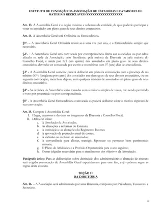 ESTATUTO DE FUNDAÇÃO DA ASSOCIAÇÃO DE CATADORAS E CATADORES DE
MATERIAIS RECICLÁVEIS XXXXXXXXXXXXXXXXXX
Art. 13. A Assembléia Geral é o órgão máximo e soberano da entidade, da qual poderão participar e
votar os associados em pleno gozo de seus direitos estatutários.
Art. 14. A Assembléia Geral será Ordinária ou Extraordinária.
§1º. – A Assembléia Geral Ordinária reunir-se-á uma vez por ano, e a Extraordinária sempre que
necessário.
§2º. – A Assembléia Geral será convocada por correspondência direta aos associados ou por edital
afixado na sede da Associação, pelo Presidente, pela maioria da Diretoria ou pela maioria do
Conselho Fiscal, e ainda por 1/5 (um quinto) dos associados em pleno gozo de seus direitos
estatutários, devendo ser convocada por escrito e no mínimo com 07 (sete) dias de antecedência.
§3º - A Assembléia Geral somente poderá deliberar em primeira convocação com a presença de no
mínimo 50% (cinqüenta por cento) dos associados em pleno gozo de seus direitos estatutários, ou em
segunda convocação, meia hora depois, com qualquer número de associados em pleno gozo de seus
direitos estatutários.
§4º - As decisões da Assembléia serão tomadas com a maioria simples de votos, não sendo permitido
o voto por procuração ou por correspondência.
§5º - A Assembléia Geral Extraordinária convocada só poderá deliberar sobre o motivo expresso de
sua convocação.
Art. 15. Compete à Assembléia Geral:
I. Eleger, empossar e destituir os integrantes da Diretoria e Conselho Fiscal;
II. Deliberar sobre:
a. A dissolução da Associação;
b. As alterações e reformas do Estatuto;
c. A instituição e as alterações do Regimento Interno;
d. A aprovação da prestação anual de contas;
e. A inclusão ou exclusão de associados;
f. A conveniência para alienar, transigir, hipotecar ou permutar bens patrimoniais
imóveis;
g. O Plano de Atividades e a Previsão Orçamentária para o ano seguinte;
h. Outras julgadas necessárias para o atendimento dos objetivos da Associação.
Parágrafo único: Para as deliberações sobre destituição dos administradores e alteração de estatuto
será exigido convocação de Assembléia Geral especialmente para esse fim, cujo quórum segue as
regras deste estatuto.
SEÇÃO II
DA DIRETORIA
Art. 16. – A Associação será administrada por uma Diretoria, composta por: Presidente, Tesoureiro e
Secretário.
4
 