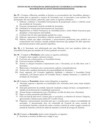 ESTATUTO DE FUNDAÇÃO DA ASSOCIAÇÃO DE CATADORAS E CATADORES DE
MATERIAIS RECICLÁVEIS XXXXXXXXXXXXXXXXXX
Art. 17. - Compete à Diretoria, atendidas as decisões ou recomendações das Assembléias, planejar e
traçar normas para as operações e serviços da Associação, com os associados e com terceiros. No
desempenho das suas funções, cabem-lhe, entre outras, as seguintes atribuições:
I. Elaborar e submeter à Assembléia Geral proposta de programação anual e o relatório anual
das atividades da Associação;
II. Executar a programação anual de atividade da Associação;
III. Estabelecer as normas para funcionamento da Associação;
IV. Regulamentar as Ordens Normativas da Assembléia Geral e emitir Ordens Executivas para
disciplinar o funcionamento da Entidade;
V. Contratar mão-de-obra especializada, quando for o caso;
VI. Elaborar e apresentar à Assembléia o relatório anual da Associação;
VII. Solicitar, sempre que julgar conveniente, o assessoramento profissional, para auxiliá-lo no
esclarecimento dos assuntos a decidir, podendo determinar que qualquer um deles apresente
previamente projetos sobre questões específicas.
Art. 18. – A Associação será administrada por uma Diretoria com seus membros eleitos em
Assembléia Geral, para um mandato de 03 anos, podendo ser reeleito.
Art. 19. – Compete ao Presidente, entre outras, as seguintes atribuições:
I. Cumprir e fazer cumprir o presente estatuto;
II. Convocar, não exclusivamente, as Assembléias Gerais;
III. Convocar reuniões de Diretoria;
IV. Assinar os cheques bancários conjuntamente com o Tesoureiro, ou na falta deste com o
Secretário;
V. Representar a Associação ativa e passivamente, judicial e extrajudicialmente;
VI. Assinar todo e qualquer documento de responsabilidade da Associação;
VII. Fazer organizar, por Contador legalmente habilitado e submeter à Assembléia Geral,
anualmente, com parecer prévio do Conselho Fiscal, o balanço financeiro e o relatório de
atividades da Associação.
Art. 21. Compete ao Tesoureiro, dentre outras obrigações, as seguintes:
I. Arrecadar, registrar e depositar as contribuições dos associados, bem como outras doações
em dinheiro;
II. Zelar pelo patrimônio da entidade mantendo atualizada a relação de bens e acompanhando o
trabalho do profissional de contabilidade responsável;
III. Assinar cheque conjuntamente com o Presidente e na falta do deste com o Secretário;
IV. Pagar as contas autorizadas pela Diretoria;
V. Fixar em local de fácil acesso e leitura, para os associados, os relatórios de receitas e despesas,
apresentando o balancete para análise do Conselho Fiscal;
VI. Organizar a documentação necessária para que o contador posso realizar a contabilidade da
associação. A documentação deve ser constituída de: Controle de caixa, controle de
movimentação bancária, controle de contas a receber, controle de contas a pagar, controle de
entrada de materiais, controle de saídas de materiais e controle de estoque de materiais.
Art. 22. Compete ao Secretário, dentre outras obrigações, as seguintes:
I. Secretariar as reuniões da Diretoria e redigir as atas;
5
 