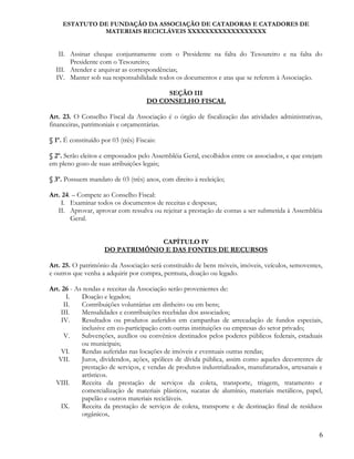 ESTATUTO DE FUNDAÇÃO DA ASSOCIAÇÃO DE CATADORAS E CATADORES DE
MATERIAIS RECICLÁVEIS XXXXXXXXXXXXXXXXXX
II. Assinar cheque conjuntamente com o Presidente na falta do Tesoureiro e na falta do
Presidente com o Tesoureiro;
III. Atender e arquivar as correspondências;
IV. Manter sob sua responsabilidade todos os documentos e atas que se referem à Associação.
SEÇÃO III
DO CONSELHO FISCAL
Art. 23. O Conselho Fiscal da Associação é o órgão de fiscalização das atividades administrativas,
financeiras, patrimoniais e orçamentárias.
§ 1º. É constituído por 03 (três) Fiscais:
§ 2º. Serão eleitos e empossados pelo Assembléia Geral, escolhidos entre os associados, e que estejam
em pleno gozo de suas atribuições legais;
§ 3º. Possuem mandato de 03 (três) anos, com direito à reeleição;
Art. 24. – Compete ao Conselho Fiscal:
I. Examinar todos os documentos de receitas e despesas;
II. Aprovar, aprovar com ressalva ou rejeitar a prestação de contas a ser submetida à Assembléia
Geral.
CAPÍTULO IV
DO PATRIMÔNIO E DAS FONTES DE RECURSOS
Art. 25. O patrimônio da Associação será constituído de bens móveis, imóveis, veículos, semoventes,
e outros que venha a adquirir por compra, permuta, doação ou legado.
Art. 26 - As rendas e receitas da Associação serão provenientes de:
I. Doação e legados;
II. Contribuições voluntárias em dinheiro ou em bens;
III. Mensalidades e contribuições recebidas dos associados;
IV. Resultados ou produtos auferidos em campanhas de arrecadação de fundos especiais,
inclusive em co-participação com outras instituições ou empresas do setor privado;
V. Subvenções, auxílios ou convênios destinados pelos poderes públicos federais, estaduais
ou municipais;
VI. Rendas auferidas nas locações de imóveis e eventuais outras rendas;
VII. Juros, dividendos, ações, apólices de dívida pública, assim como aqueles decorrentes de
prestação de serviços, e vendas de produtos industrializados, manufaturados, artesanais e
artísticos.
VIII. Receita da prestação de serviços da coleta, transporte, triagem, tratamento e
comercialização de materiais plásticos, sucatas de alumínio, materiais metálicos, papel,
papelão e outros materiais recicláveis.
IX. Receita da prestação de serviços de coleta, transporte e de destinação final de resíduos
orgânicos,
6
 