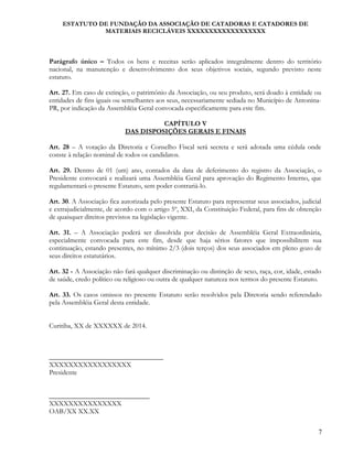 ESTATUTO DE FUNDAÇÃO DA ASSOCIAÇÃO DE CATADORAS E CATADORES DE
MATERIAIS RECICLÁVEIS XXXXXXXXXXXXXXXXXX
Parágrafo único – Todos os bens e receitas serão aplicados integralmente dentro do território
nacional, na manutenção e desenvolvimento dos seus objetivos sociais, segundo previsto neste
estatuto.
Art. 27. Em caso de extinção, o patrimônio da Associação, ou seu produto, será doado à entidade ou
entidades de fins iguais ou semelhantes aos seus, necessariamente sediada no Município de Antonina-
PR, por indicação da Assembléia Geral convocada especificamente para este fim.
CAPÍTULO V
DAS DISPOSIÇÕES GERAIS E FINAIS
Art. 28 – A votação da Diretoria e Conselho Fiscal será secreta e será adotada uma cédula onde
conste à relação nominal de todos os candidatos.
Art. 29. Dentro de 01 (um) ano, contados da data de deferimento do registro da Associação, o
Presidente convocará e realizará uma Assembléia Geral para aprovação do Regimento Interno, que
regulamentará o presente Estatuto, sem poder contrariá-lo.
Art. 30. A Associação fica autorizada pelo presente Estatuto para representar seus associados, judicial
e extrajudicialmente, de acordo com o artigo 5º, XXI, da Constituição Federal, para fins de obtenção
de quaisquer direitos previstos na legislação vigente.
Art. 31. – A Associação poderá ser dissolvida por decisão de Assembléia Geral Extraordinária,
especialmente convocada para este fim, desde que haja sérios fatores que impossibilitem sua
continuação, estando presentes, no mínimo 2/3 (dois terços) dos seus associados em pleno gozo de
seus direitos estatutários.
Art. 32 - A Associação não fará qualquer discriminação ou distinção de sexo, raça, cor, idade, estado
de saúde, credo político ou religioso ou outra de qualquer natureza nos termos do presente Estatuto.
Art. 33. Os casos omissos no presente Estatuto serão resolvidos pela Diretoria sendo referendado
pela Assembléia Geral desta entidade.
Curitiba, XX de XXXXXX de 2014.
_________________________________
XXXXXXXXXXXXXXXXX
Presidente
_____________________________
XXXXXXXXXXXXXXX
OAB/XX XX.XX
7
 