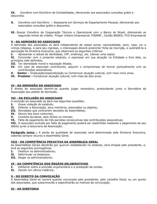 IX.   Convênio com Escritório de Contabilidade, oferecendo aos associados consultas grátis e
descontos.

X.   Convênio com Escritório – Assessoria em Serviços de Departamento Pessoal, oferecendo aos
     associados consultas grátis e descontos.

XI. Buscar Convênio de Cooperação Técnica e Operacional com o Banco do Brasil, oferecendo as
     seguintes linhas de crédito: Proger Urbano Empresarial, FINAME , Cartão BNDES, FCO Empresarial

V - DA ADMISSÃO DO ASSOCIADO
A admissão dos associados se dará independente de classe social, nacionalidade, sexo, raça, cor e
crença religiosa, e para seu ingresso, o interessado deverá preencher ficha de inscrição, e submetê-la a
aprovação da Diretoria Executiva, que observará os seguintes critérios:
I.    Apresentar a cédula de identidade, CPF, endereço, etc. (deixar uma cópia)
II. Concordar com o presente estatuto, e expressar em sua atuação na Entidade e fora dela, os
princípios nele definidos;
III. Ter idoneidade moral e reputação ilibada;
IV. Em caso de associado contribuinte, assumir o compromisso de honrar pontualmente com as
      contribuições associativas.
V. Gestor – Graduação/especialização ou Comprovar atuação cultural, com mais cinco anos.
VI. Produtor - Comprovar atuação cultural, com mais de dois anos.


VI - DA DEMISSÃO DO ASSOCIADO
É direito do associado demitir-se quando julgar necessário, protocolando junto a Secretária da
Associação seu pedido de demissão.

VII - DA EXCLUSÃO DO ASSOCIADO
A exclusão do associado se dará nas seguintes questões;
I.    Grave violação do estatuto;
II. Difamar a Associação, seus membros, associados ou objetos;
III. Atividades que contrariem decisões de Assembléias;
IV. Desvio dos bons costumes;
V.    Conduta duvidosa, atos ilícitos ou imorais;
VI. Falta de pagamento de três parcelas consecutivas das contribuições associativas;
VII. O associado excluído por falta de pagamento poderá ser readmitido mediante o pagamento de seu
débito junto a tesouraria da Associação.

Parágrafo único - A perda da qualidade de associado será determinada pela Diretoria Executiva,
cabendo sempre recurso a Assembléia Geral.

VIII - DA COMPETÊNCIA PRIVATIVA DA ASSEMBLEIA GERAL
As Assembléias Gerais decidirão por quorum estabelecido no estatuto, será dirigida pelo presidente, e,
terá as seguintes prerrogativas:
I.    Destituir os administradores;
II. Reformular os Estatutos;
III. Eleger os administradores;

IX - DA COMPETÊNCIA DOS ÓRGÃOS DELIBERATIVOS
I.   Deliberar sobre a previsão orçamentária e a prestação de contas;
II. Decidir em ultima instância.

X - DO DIREITO DA CONVOCAÇÃO
A Assembleia Geral se reunirá quando convocada pelo presidente, pelo conselho fiscal, ou um quinto
dos associados, que subscreverão e especificarão os motivos da convocação.

XI - DA DIRETORIA
 