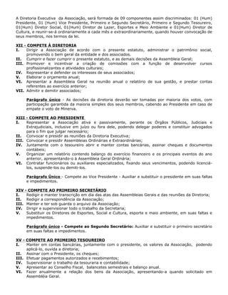 A Diretoria Executiva da Associação, será formada de 09 componentes assim discriminados: 01 (Hum)
Presidente, 01 (Hum) Vice Presidente, Primeiro e Segundo Secretário, Primeiro e Segundo Tesoureiro,
01(Hum) Diretor Social, 01(Hum) Diretor de Lazer, Esportes e Meio Ambiente e 01(Hum) Diretor de
Cultura, e reunir-se-á ordinariamente a cada mês e extraordinariamente, quando houver convocação de
seus membros, nos termos da lei.

XII - COMPETE À DIRETORIA
I.   Dirigir a Associação de acordo com o presente estatuto, administrar o patrimônio social,
     promovendo o bem geral da entidade e dos associados.
II. Cumprir e fazer cumprir o presente estatuto, e as demais decisões da Assembleia Geral;
III. Promover e incentivar a criação de comissões com a função de desenvolver cursos
     profissionalizantes e atividades culturais;
IV. Representar e defender os interesses de seus associados;
V.   Elaborar o orçamento anual;
VI. Apresentar a Assembleia Geral na reunião anual o relatório de sua gestão, e prestar contas
     referentes ao exercício anterior;
VII. Admitir e demitir associados;

       Parágrafo único - As decisões da diretoria deverão ser tomadas por maioria dos votos, com
       participação garantida da maioria simples dos seus membros, cabendo ao Presidente em caso de
       empate o voto de Minerva.

XIII - COMPETE AO PRESIDENTE
I.   Representar a Associação ativa e passivamente, perante os Órgãos Públicos, Judiciais e
     Extrajudiciais, inclusive em juízo ou fora dele, podendo delegar poderes e constituir advogados
     para o fim que julgar necessário;
II. Convocar e presidir as reuniões da Diretoria Executiva;
III. Convocar e presidir Assembleias Ordinárias e Extraordinárias;
IV. Juntamente com o tesoureiro abrir e manter contas bancárias, assinar cheques e documentos
     contábeis;
V.   Organizar um relatório contendo balanço do exercício financeiro e os principais eventos do ano
     anterior, apresentando-o à Assembleia Geral Ordinária;
VI. Contratar funcionários ou auxiliares especializados, fixando seus vencimentos, podendo licenciá-
     los, suspende-los ou demiti-los.

       Parágrafo Único - Compete ao Vice Presidente - Auxiliar e substituir o presidente em suas faltas
       e impedimentos.

XIV    - COMPETE AO PRIMEIRO SECRETÁRIO
I.      Redigir e manter transcrição em dia das atas das Assembleias Gerais e das reuniões da Diretoria;
II.     Redigir a correspondência da Associação;
III.    Manter e ter sob guarda o arquivo da Associação;
IV.     Dirigir e supervisionar todo o trabalho da Secretaria;
V.      Substituir os Diretores de Esportes, Social e Cultura, esporte e maio ambiente, em suas faltas e
        impedimentos.

       Parágrafo único - Compete ao Segundo Secretário: Auxiliar e substituir o primeiro secretário
       em suas faltas e impedimentos.

XV - COMPETE AO PRIMEIRO TESOUREIRO
I.   Manter em contas bancárias, juntamente com o presidente, os valores da Associação, podendo
     aplicá-lo, ouvida a diretoria;
II. Assinar com o Presidente, os cheques;
III. Efetuar pagamentos autorizados e recebimentos;
IV. Supervisionar o trabalho da tesouraria e contabilidade;
V.   Apresentar ao Conselho Fiscal, balancetes semestrais e balanço anual.
VI. Fazer anualmente a relação dos bens da Associação, apresentando-a quando solicitado em
     Assembléia Geral.
 